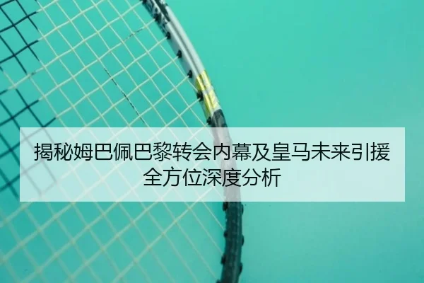揭秘姆巴佩巴黎转会内幕及皇马未来引援全方位深度分析